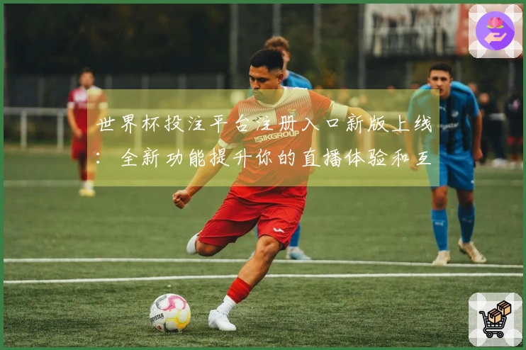 世界杯投注平台注册入口新版上线：全新功能提升你的直播体验和互动乐趣