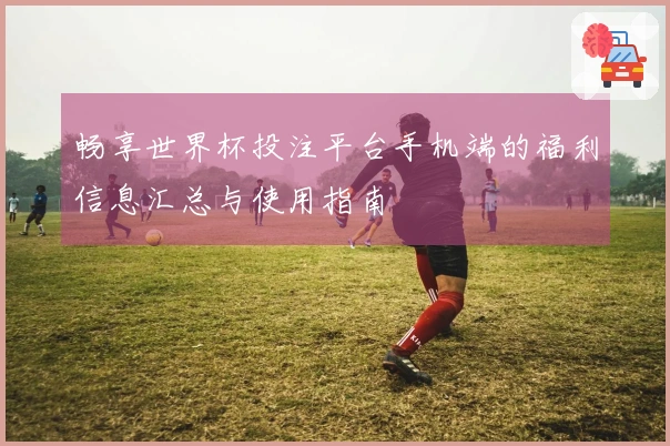 畅享世界杯投注平台手机端的福利信息汇总与使用指南