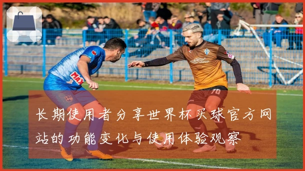 长期使用者分享世界杯买球官方网站的功能变化与使用体验观察